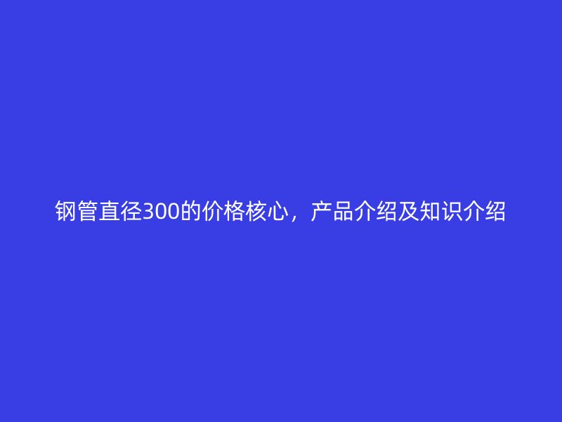 鋼管直徑300的價(jià)格核心，產(chǎn)品介紹及知識介紹