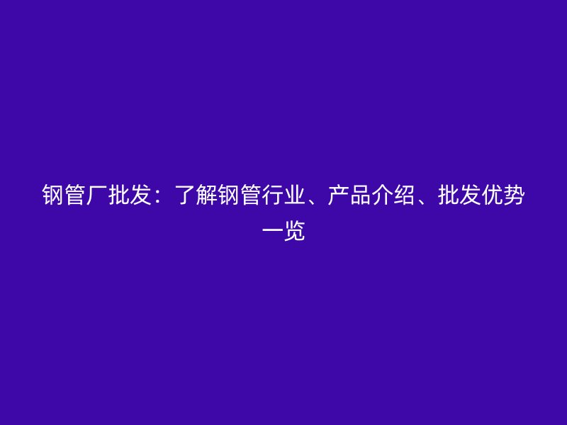 鋼管廠批發(fā)：了解鋼管行業(yè)、產(chǎn)品介紹、批發(fā)優(yōu)勢一覽