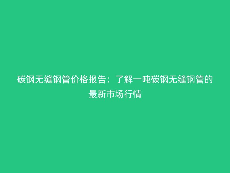 碳鋼無(wú)縫鋼管價(jià)格報(bào)告：了解一噸碳鋼無(wú)縫鋼管的最新市場(chǎng)行情