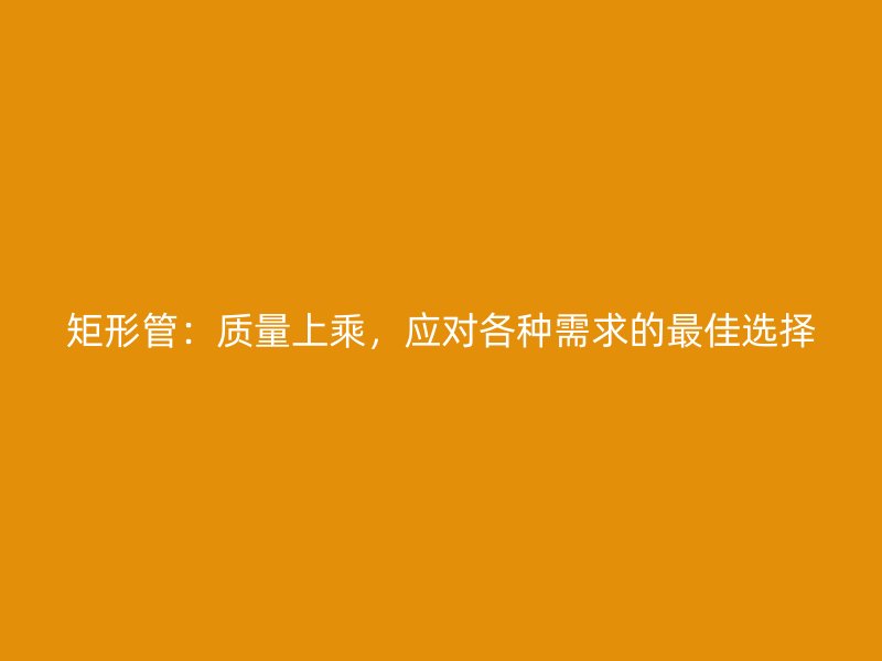 矩形管：質(zhì)量上乘，應(yīng)對(duì)各種需求的最佳選擇