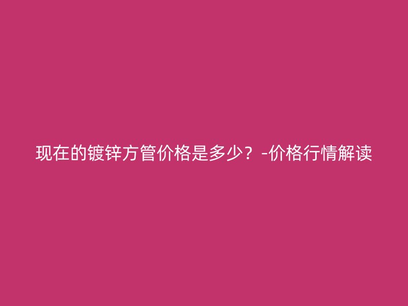 現(xiàn)在的鍍鋅方管價格是多少？-價格行情解讀