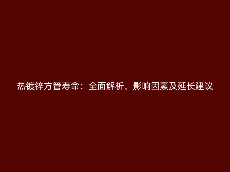 熱鍍鋅方管壽命：全面解析、影響因素及延長建議