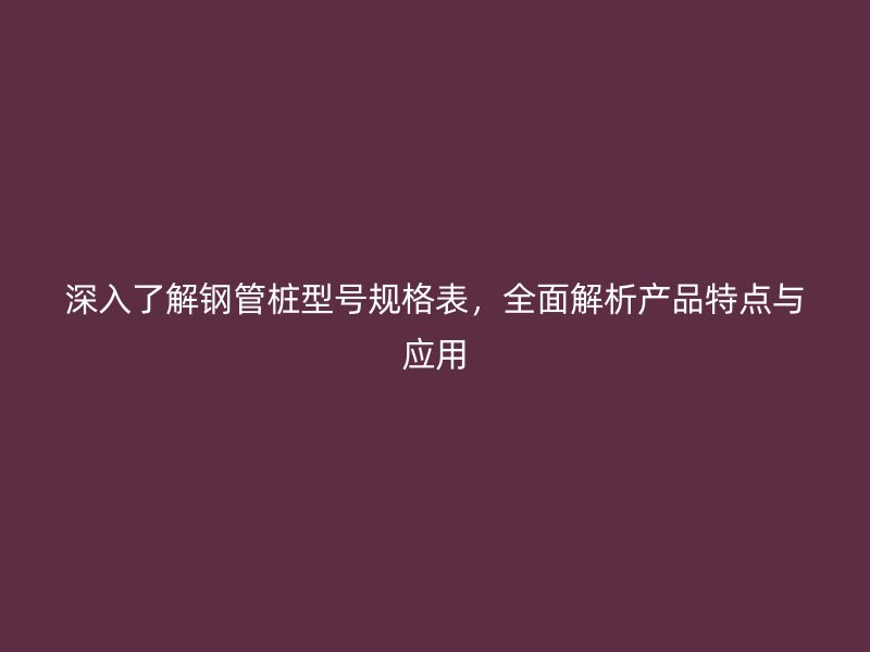 深入了解鋼管樁型號規(guī)格表，全面解析產(chǎn)品特點(diǎn)與應(yīng)用
