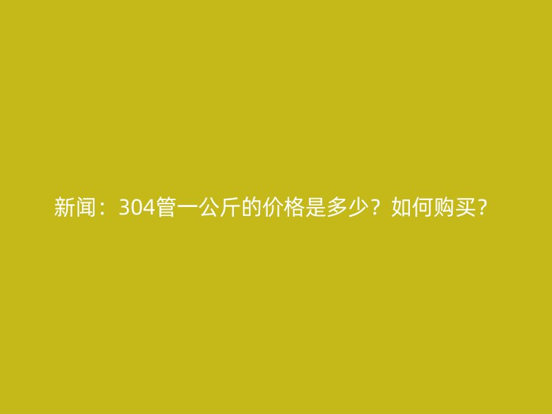 新聞：304管一公斤的價(jià)格是多少？如何購買？