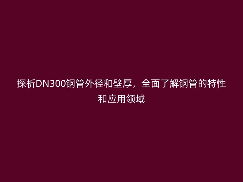 探析DN300鋼管外徑和壁厚，全面了解鋼管的特性和應(yīng)用領(lǐng)域