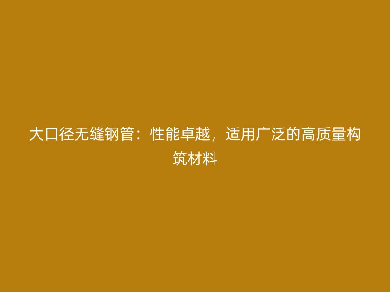 大口徑無縫鋼管：性能卓越，適用廣泛的高質(zhì)量構(gòu)筑材料