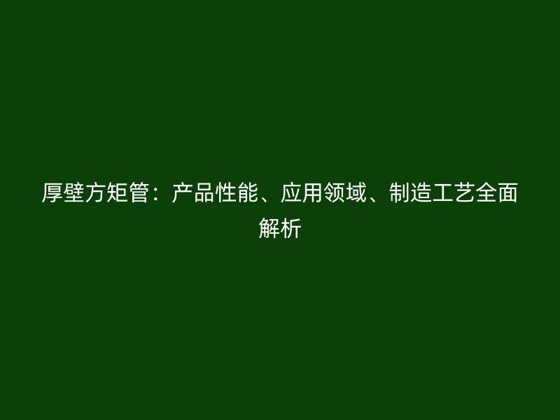 厚壁方矩管：產(chǎn)品性能、應(yīng)用領(lǐng)域、制造工藝全面解析