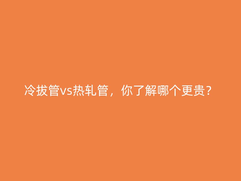 冷拔管vs熱軋管，你了解哪個(gè)更貴？