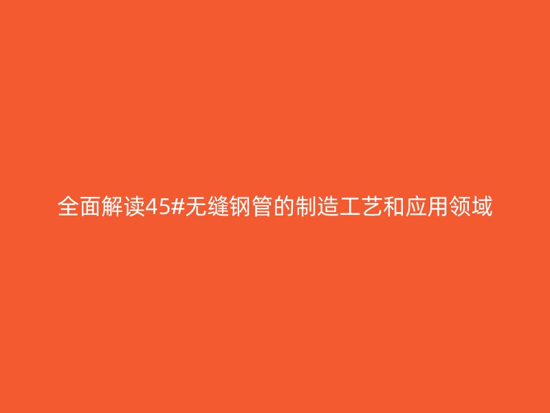 全面解讀45#無縫鋼管的制造工藝和應(yīng)用領(lǐng)域