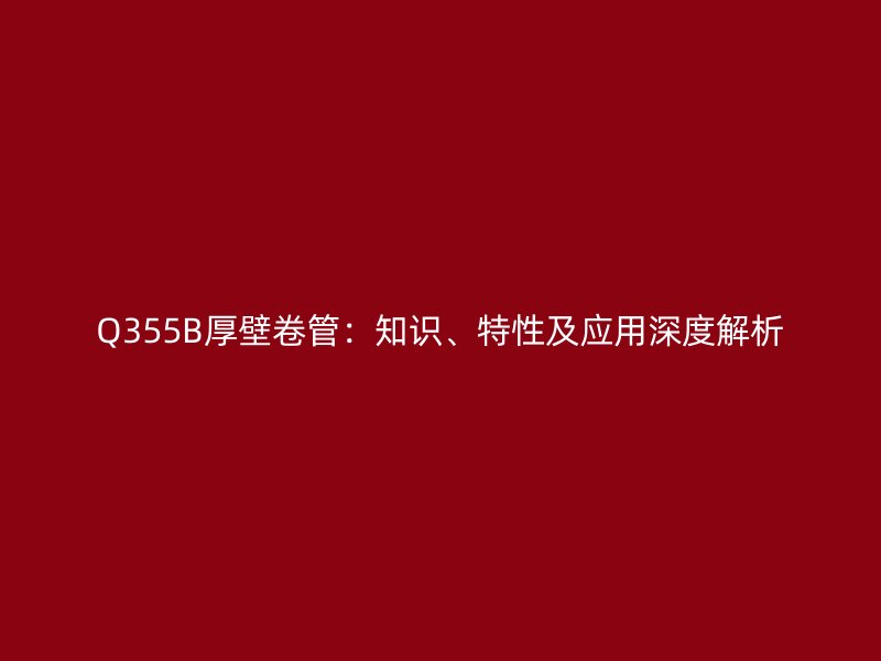 Q355B厚壁卷管：知識(shí)、特性及應(yīng)用深度解析