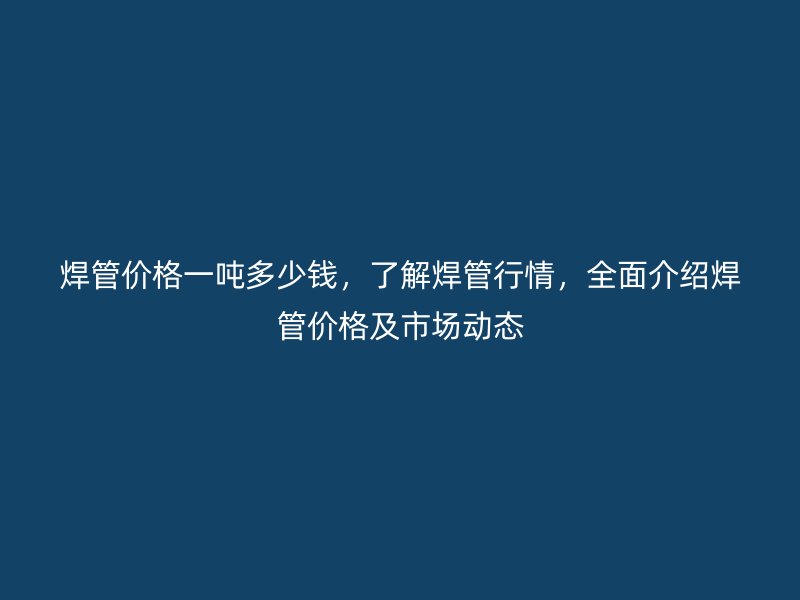 焊管價格一噸多少錢，了解焊管行情，全面介紹焊管價格及市場動態(tài)