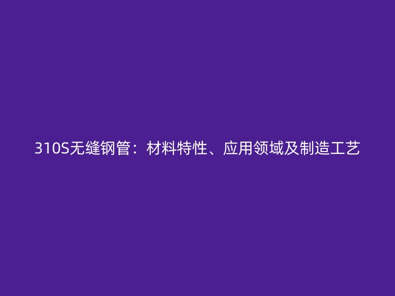310S無縫鋼管：材料特性、應(yīng)用領(lǐng)域及制造工藝
