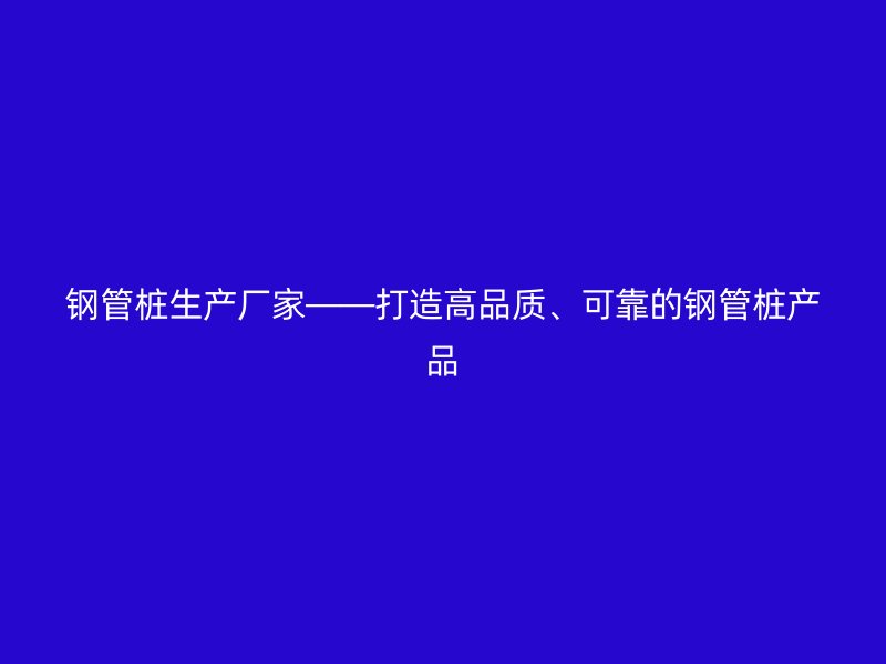 鋼管樁生產(chǎn)廠家——打造高品質、可靠的鋼管樁產(chǎn)品