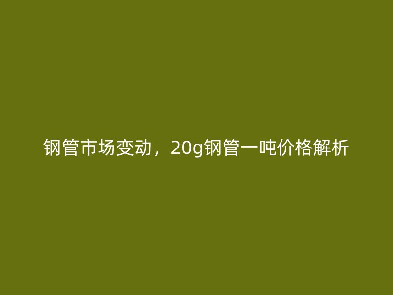 鋼管市場變動(dòng)，20g鋼管一噸價(jià)格解析
