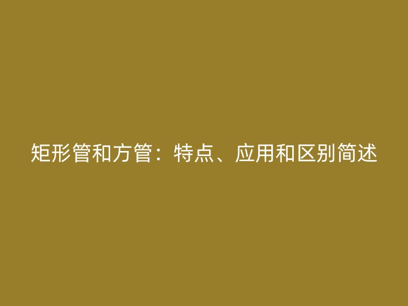 矩形管和方管：特點、應用和區(qū)別簡述