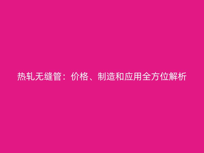 熱軋無縫管：價(jià)格、制造和應(yīng)用全方位解析