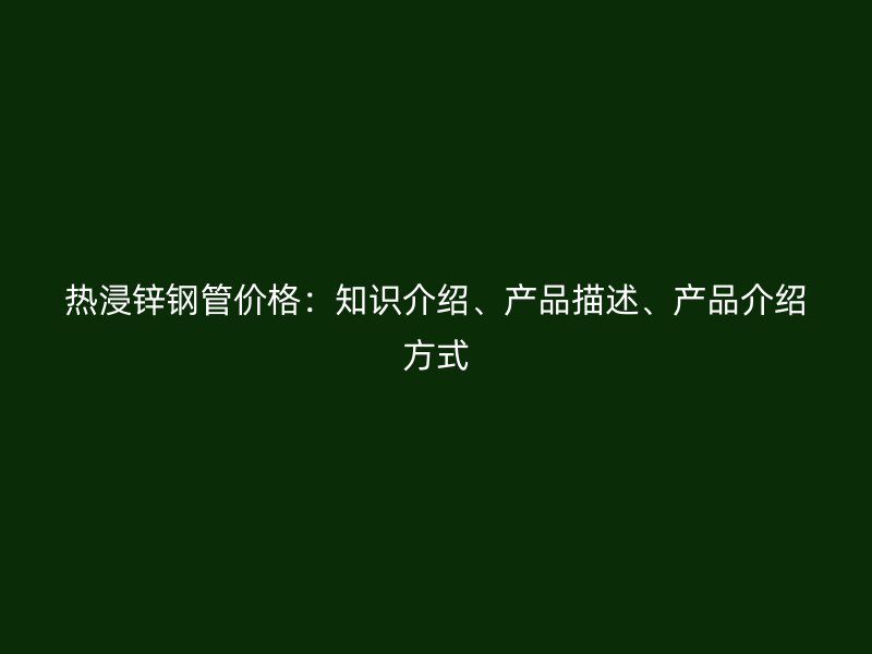 熱浸鋅鋼管價(jià)格：知識介紹、產(chǎn)品描述、產(chǎn)品介紹方式