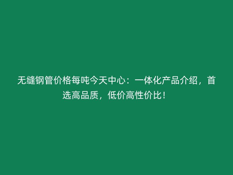 無縫鋼管價(jià)格每噸今天中心：一體化產(chǎn)品介紹，首選高品質(zhì)，低價(jià)高性價(jià)比！