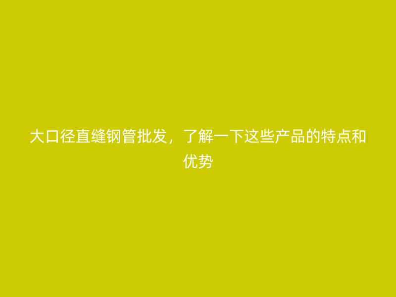 大口徑直縫鋼管批發(fā)，了解一下這些產(chǎn)品的特點(diǎn)和優(yōu)勢(shì)