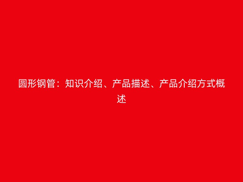 圓形鋼管：知識介紹、產(chǎn)品描述、產(chǎn)品介紹方式概述