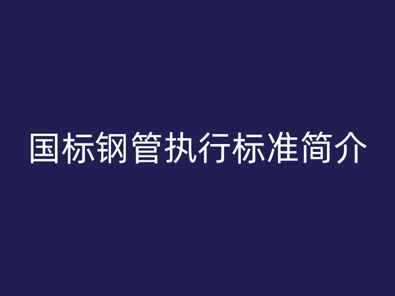 國(guó)標(biāo)鋼管執(zhí)行標(biāo)準(zhǔn)簡(jiǎn)介