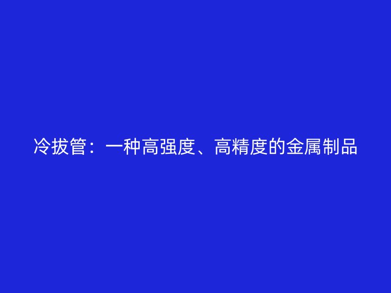 冷拔管：一種高強(qiáng)度、高精度的金屬制品