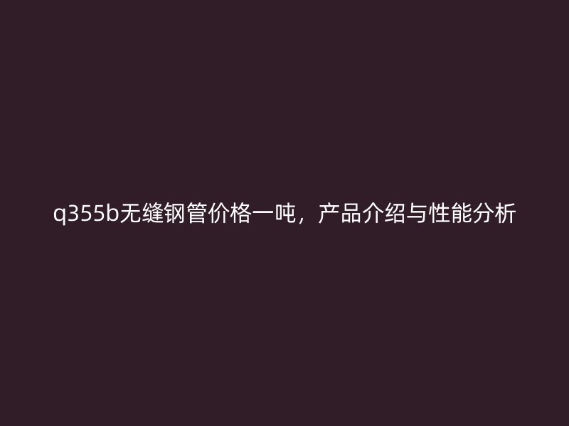 q355b無(wú)縫鋼管價(jià)格一噸，產(chǎn)品介紹與性能分析