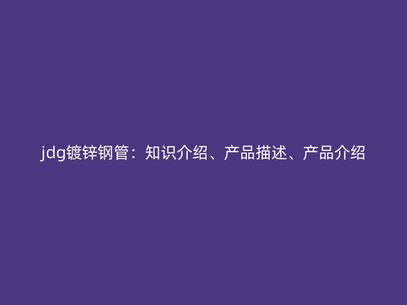 jdg鍍鋅鋼管：知識介紹、產(chǎn)品描述、產(chǎn)品介紹