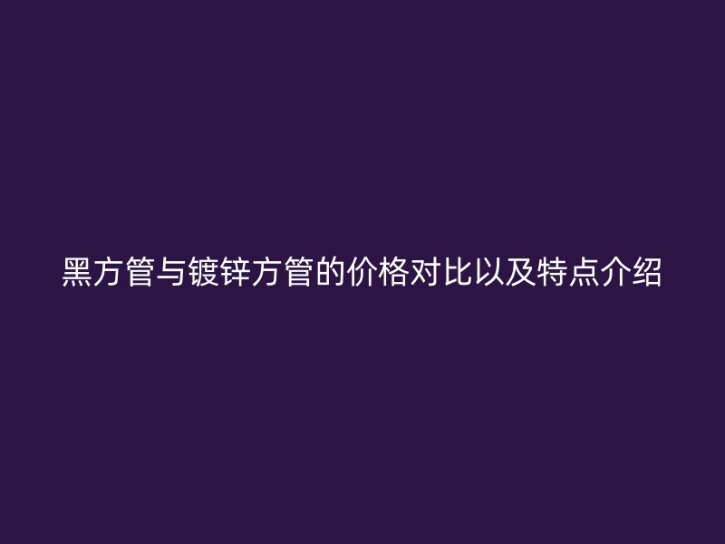 黑方管與鍍鋅方管的價(jià)格對(duì)比以及特點(diǎn)介紹