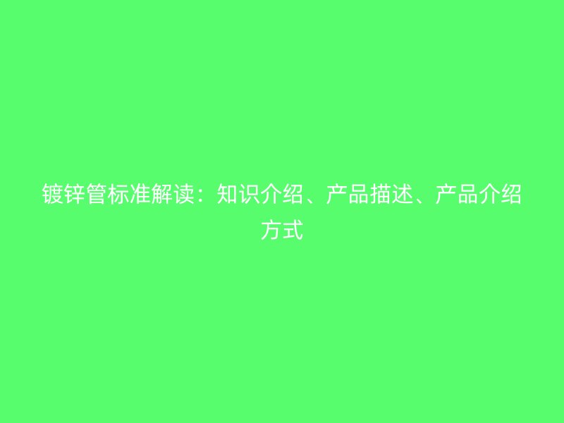 鍍鋅管標準解讀：知識介紹、產(chǎn)品描述、產(chǎn)品介紹方式