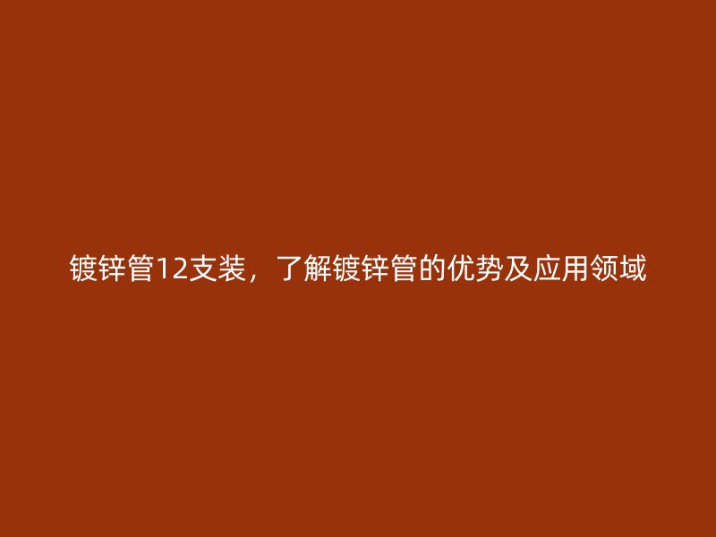 鍍鋅管12支裝，了解鍍鋅管的優(yōu)勢(shì)及應(yīng)用領(lǐng)域