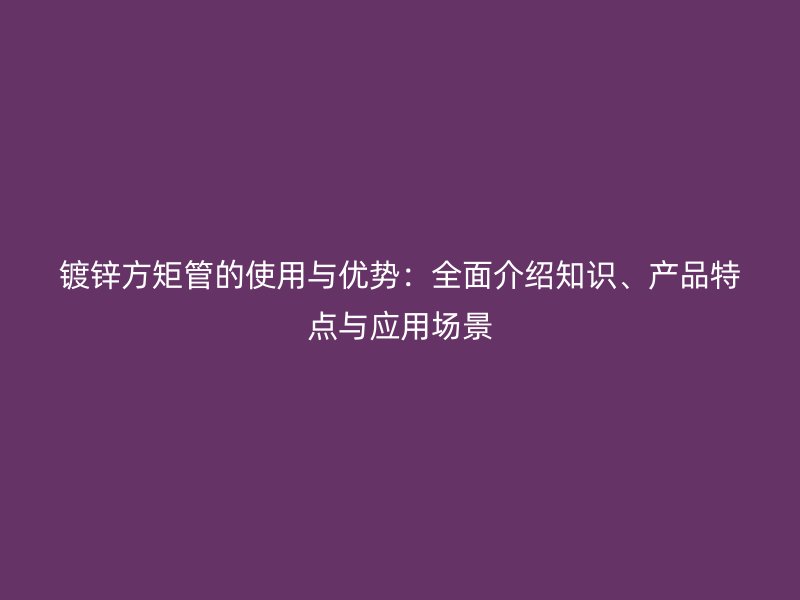 鍍鋅方矩管的使用與優(yōu)勢：全面介紹知識、產品特點與應用場景