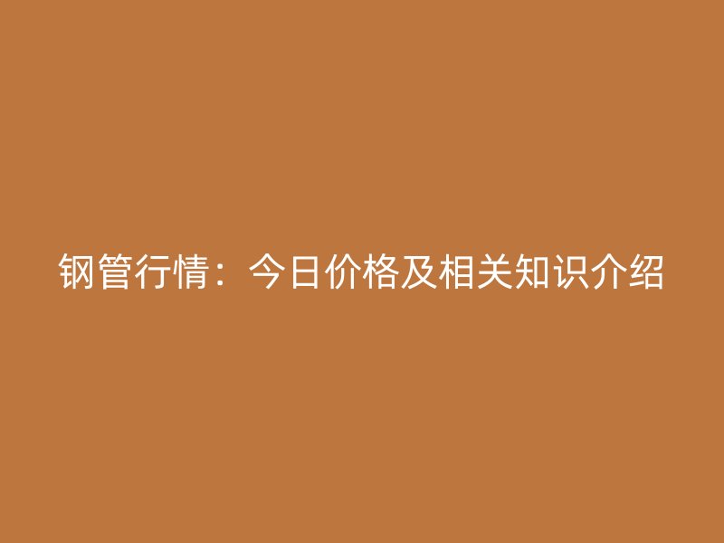 鋼管行情：今日價格及相關(guān)知識介紹