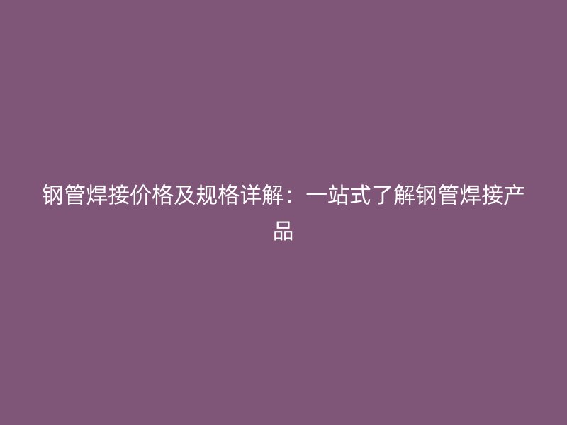 鋼管焊接價格及規(guī)格詳解：一站式了解鋼管焊接產(chǎn)品