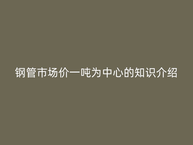 鋼管市場價(jià)一噸為中心的知識(shí)介紹