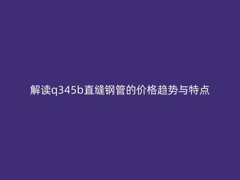 解讀q345b直縫鋼管的價格趨勢與特點
