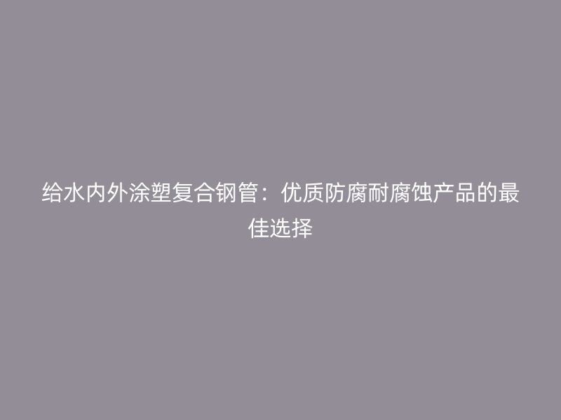 給水內(nèi)外涂塑復(fù)合鋼管：優(yōu)質(zhì)防腐耐腐蝕產(chǎn)品的最佳選擇