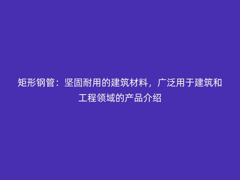 矩形鋼管：堅固耐用的建筑材料，廣泛用于建筑和工程領域的產(chǎn)品介紹