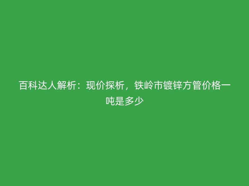 百科達(dá)人解析：現(xiàn)價(jià)探析，鐵嶺市鍍鋅方管價(jià)格一噸是多少