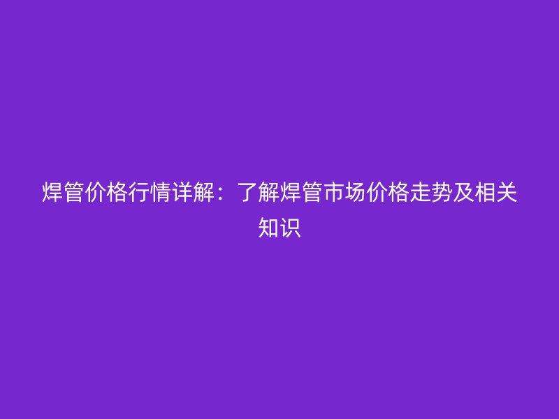 焊管價格行情詳解：了解焊管市場價格走勢及相關(guān)知識