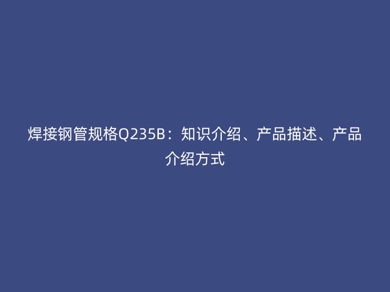 焊接鋼管規(guī)格Q235B：知識介紹、產(chǎn)品描述、產(chǎn)品介紹方式