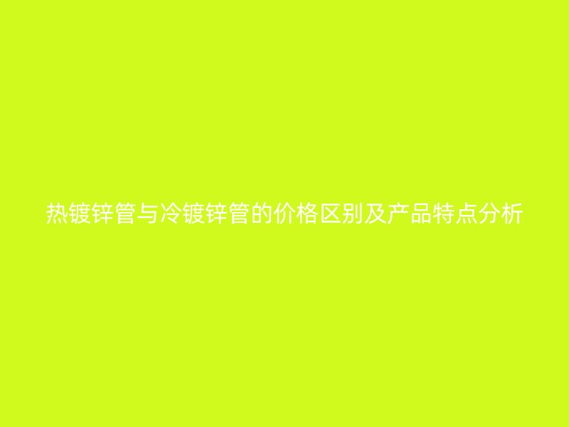 熱鍍鋅管與冷鍍鋅管的價格區(qū)別及產(chǎn)品特點分析