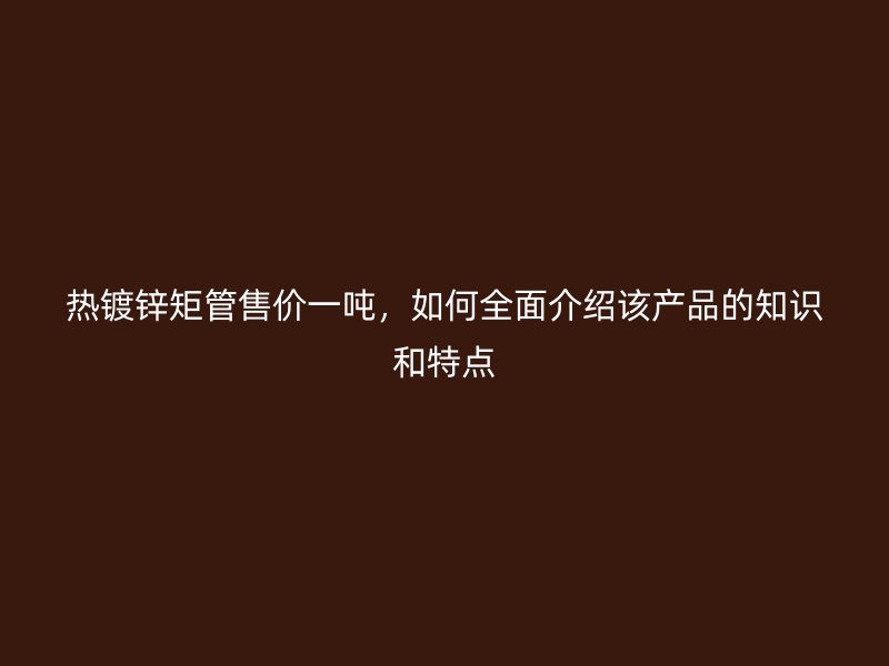 熱鍍鋅矩管售價(jià)一噸，如何全面介紹該產(chǎn)品的知識(shí)和特點(diǎn)