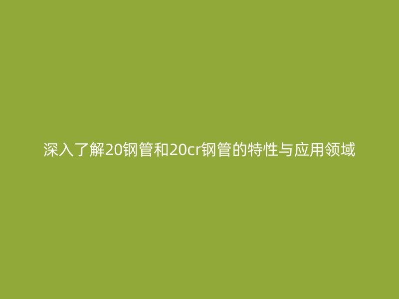 深入了解20鋼管和20cr鋼管的特性與應(yīng)用領(lǐng)域