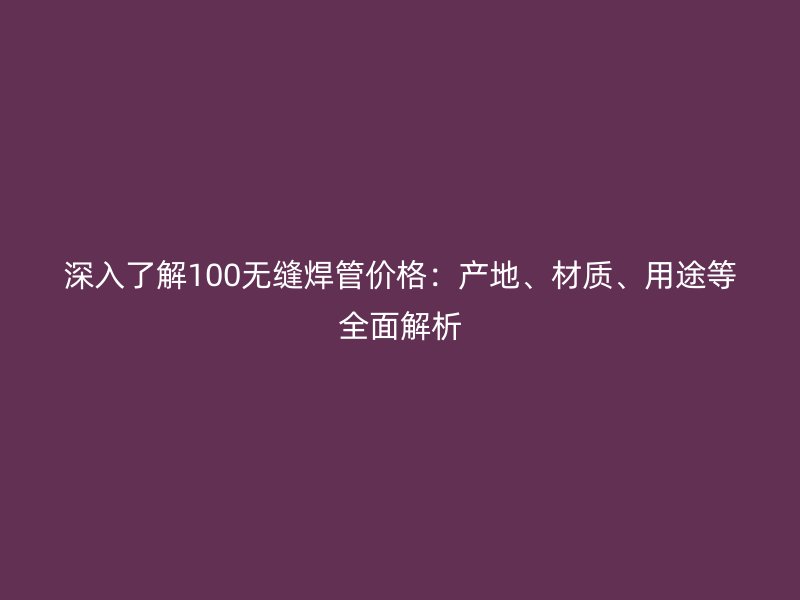 深入了解100無(wú)縫焊管價(jià)格：產(chǎn)地、材質(zhì)、用途等全面解析