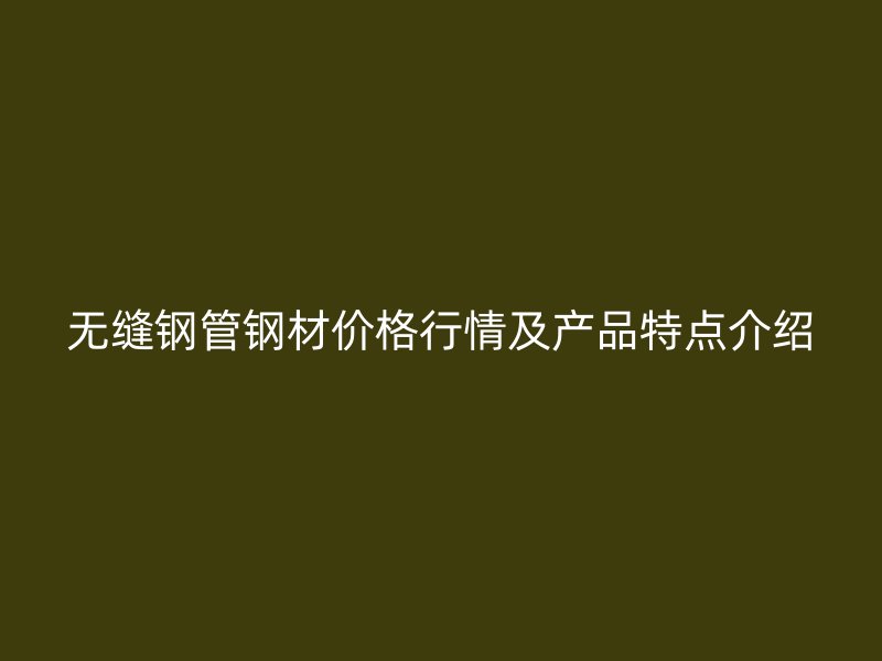 無縫鋼管鋼材價(jià)格行情及產(chǎn)品特點(diǎn)介紹