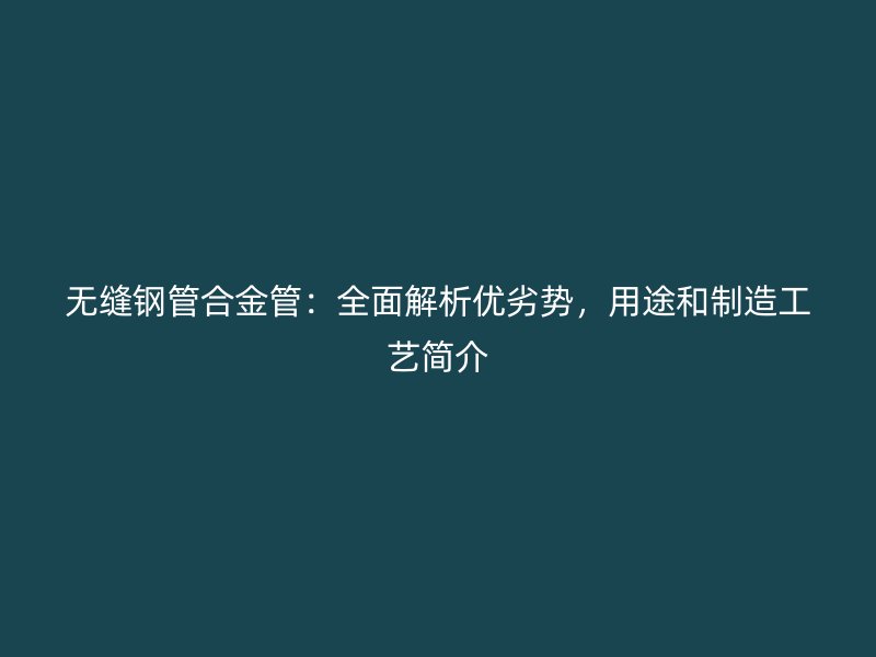 無(wú)縫鋼管合金管：全面解析優(yōu)劣勢(shì)，用途和制造工藝簡(jiǎn)介