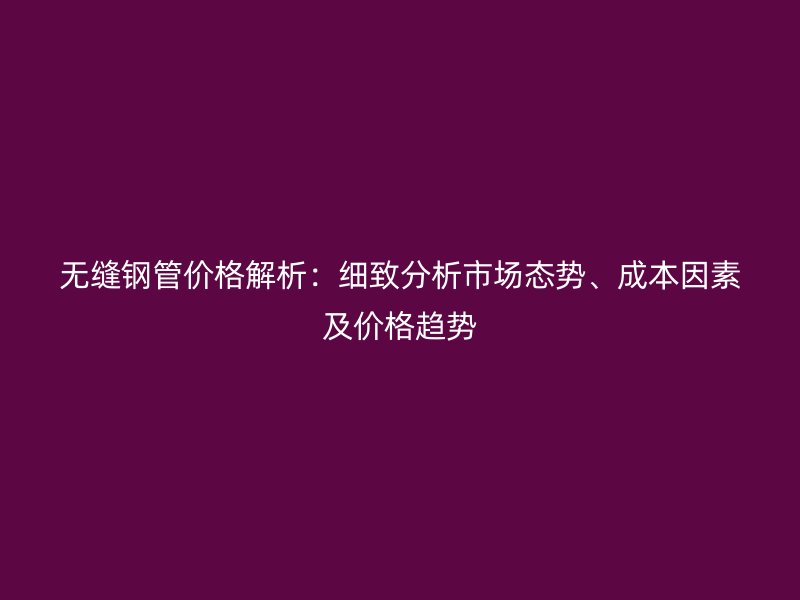 無縫鋼管價格解析：細致分析市場態(tài)勢、成本因素及價格趨勢