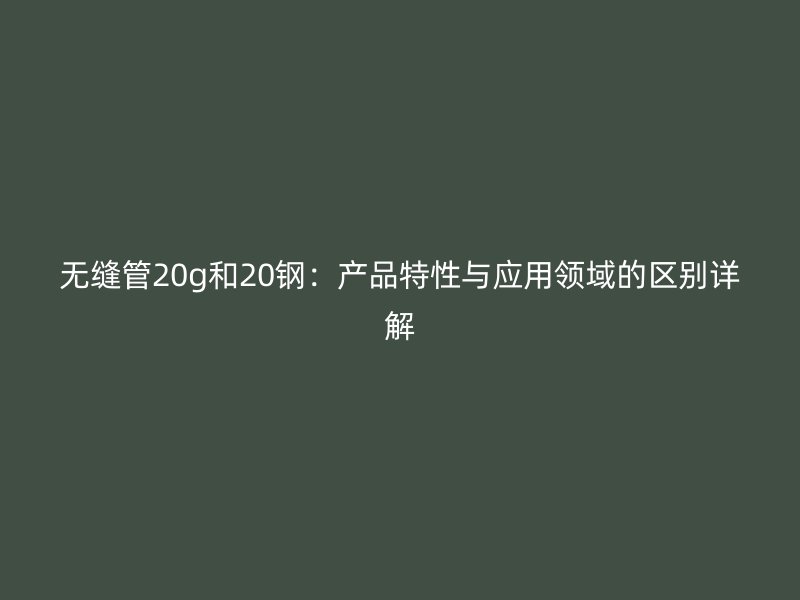 無縫管20g和20鋼：產(chǎn)品特性與應用領域的區(qū)別詳解