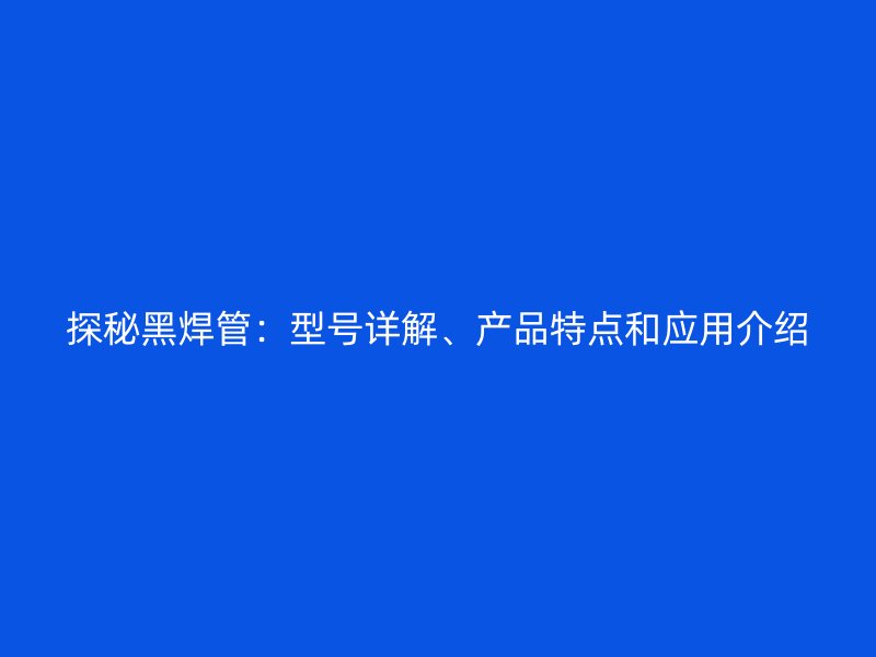 探秘黑焊管：型號詳解、產(chǎn)品特點(diǎn)和應(yīng)用介紹